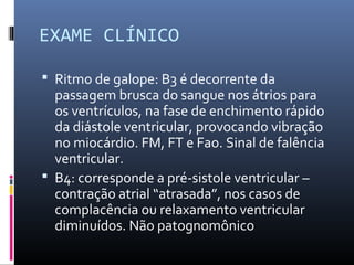 EXAME CLÍNICO
 Ritmo de galope: B3 é decorrente da
passagem brusca do sangue nos átrios para
os ventrículos, na fase de enchimento rápido
da diástole ventricular, provocando vibração
no miocárdio. FM, FT e Fao. Sinal de falência
ventricular.
 B4: corresponde a pré-sistole ventricular –
contração atrial “atrasada”, nos casos de
complacência ou relaxamento ventricular
diminuídos. Não patognomônico
 
