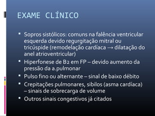 EXAME CLÍNICO
 Sopros sistólicos: comuns na falência ventricular
esquerda devido regurgitação mitral ou
tricúspide (remodelação cardíaca → dilatação do
anel atrioventricular)
 Hiperfonese de B2 em FP – devido aumento da
pressão da a.pulmonar
 Pulso fino ou alternante – sinal de baixo débito
 Crepitações pulmonares, sibilos (asma cardíaca)
– sinais de sobrecarga de volume
 Outros sinais congestivos já citados
 