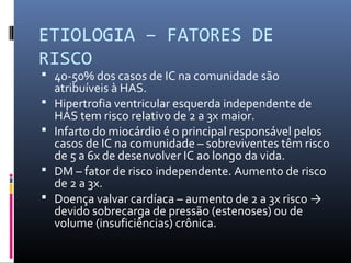 ETIOLOGIA – FATORES DE
RISCO
 40-50% dos casos de IC na comunidade são
atribuíveis à HAS.
 Hipertrofia ventricular esquerda independente de
HAS tem risco relativo de 2 a 3x maior.
 Infarto do miocárdio é o principal responsável pelos
casos de IC na comunidade – sobreviventes têm risco
de 5 a 6x de desenvolver IC ao longo da vida.
 DM – fator de risco independente. Aumento de risco
de 2 a 3x.
 Doença valvar cardíaca – aumento de 2 a 3x risco →
devido sobrecarga de pressão (estenoses) ou de
volume (insuficiências) crônica.
 