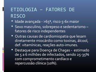 ETIOLOGIA – FATORES DE
RISCO
 Idade avançada - >65ª, risco 5-6x maior
 Sexo masculino, sobrepeso e sedentarismo –
fatores de risco independentes
 Outras causas de cardiomiopatia que lesam
diretamente miocárdio como toxinas, álcool,
def. vitamínicas, reações auto-imunes.
 Destaque para Doença de Chagas - estimado
de 5 a 6 milhões de infectados, sendo 25-35%
com comprometimento cardíaco e
repercussão clínica (10%).
 