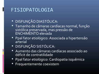 FISIOPATOLOGIA
 DISFUNÇÃO DIASTÓLICA:
 Tamanho de câmaras cardíacas normal, função
sistólica preservada, mas pressão de
ENCHIMENTO elevada
 Ppal fator etiológico: Associada a hipertensão
arterial
 DISFUNÇÃO SISTÓLICA:
 Aumento das câmaras cardíacas associado ao
déficit de contratilidade
 Ppal fator etiológico: Cardiopatia isquêmica
 Frequentemente coexistem
 