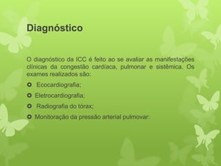 Diagnóstico


O diagnóstico da ICC é feito ao se avaliar as manifestações
clínicas da congestão cardíaca, pulmonar e sistêmica. Os
exames realizados são:
 Ecocardiografia;
 Eletrocardiografia;
 Radiografia do tórax;
 Monitoração da pressão arterial pulmovar:
 