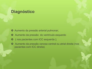 Diagnóstico



 Aumento da pressão arterial pulmonar;
 Aumento da pressão do ventrículo esquerdo
 ( nos pacientes com ICC esquerda );
 Aumento da pressão venosa central ou atrial direita (nos
  pacientes com ICC direita).
 