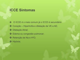 ICCE Sintomas


 O ICCE é o mais comum já o ICCD é secundário
 Coração – Hipertrofia e dilatação de VE e AE;
 Dilatação Atrial;
 Edema ou congestão pulmonar;
 Retenção de Na e H²O;
 Hipóxia;
 