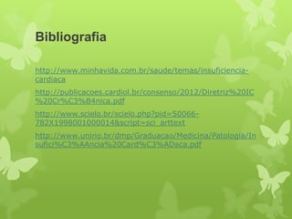 Bibliografia

http://www.minhavida.com.br/saude/temas/insuficiencia-
cardiaca
http://publicacoes.cardiol.br/consenso/2012/Diretriz%20IC
%20Cr%C3%B4nica.pdf
http://www.scielo.br/scielo.php?pid=S0066-
782X1998001000014&script=sci_arttext
http://www.unirio.br/dmp/Graduacao/Medicina/Patologia/In
sufici%C3%AAncia%20Card%C3%ADaca.pdf
 