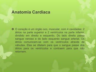 Anatomia Cardíaca


 O coração é um órgão oco, muscular, com 4 cavidades: 2
  átrios na parte superior e 2 ventrículos na parte inferior,
  dividido em direito e esquerdo. Do lado direito passa
  sangue venoso e do lado esquerdo sangue arterial. Os
  átrios comunicam-se com os ventrículos através de
  válvulas. Elas se dilatam para que o sangue passe dos
  átrios para os ventrículos e contraem para que não
  retornem.
 
