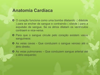 Anatomia Cardíaca

 O coração funciona como uma bomba dilatando ( diástole
  ) para se encher de sangue e contraindo ( sístole ) para a
  expulsão de sangue. Se os átrios dilatam os ventrículos
  contraem e vice-versa.
 Para que o sangue circule pelo coração existem vasos
  sanguíneos:
 As veias cavas - Que conduzem o sangue venoso até o
  átrio direito;
 As veias pulmonares – Que conduzem sangue arterial até
  o átrio esquerdo;
 