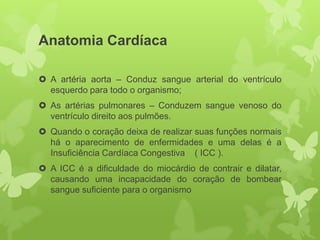 Anatomia Cardíaca

 A artéria aorta – Conduz sangue arterial do ventrículo
  esquerdo para todo o organismo;
 As artérias pulmonares – Conduzem sangue venoso do
  ventrículo direito aos pulmões.
 Quando o coração deixa de realizar suas funções normais
  há o aparecimento de enfermidades e uma delas é a
  Insuficiência Cardíaca Congestiva ( ICC ).
 A ICC é a dificuldade do miocárdio de contrair e dilatar,
  causando uma incapacidade do coração de bombear
  sangue suficiente para o organismo
 