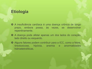 Etiologia


 A insuficiência cardíaca é uma doença crônica de longo
  prazo, embora possa, às vezes, se desenvolver
  repentinamente.
 A doença pode afetar apenas um dos lados do coração,
  lado direito ou esquerdo.
 Alguns fatores podem contribuir para a ICC, como a febre,
  tireotoxicose,     hipóxia, anemia    e   anormalidades
  hidroeletrolíticas.
 