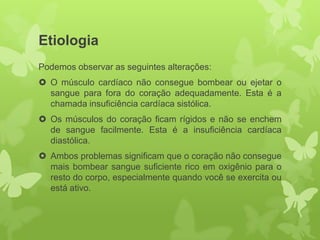 Etiologia
Podemos observar as seguintes alterações:
 O músculo cardíaco não consegue bombear ou ejetar o
  sangue para fora do coração adequadamente. Esta é a
  chamada insuficiência cardíaca sistólica.
 Os músculos do coração ficam rígidos e não se enchem
  de sangue facilmente. Esta é a insuficiência cardíaca
  diastólica.
 Ambos problemas significam que o coração não consegue
  mais bombear sangue suficiente rico em oxigênio para o
  resto do corpo, especialmente quando você se exercita ou
  está ativo.
 