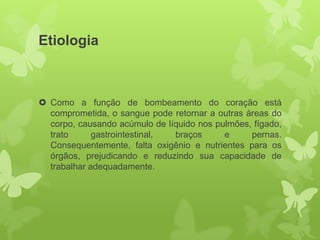 Etiologia



 Como a função de bombeamento do coração está
  comprometida, o sangue pode retornar a outras áreas do
  corpo, causando acúmulo de líquido nos pulmões, fígado,
  trato      gastrointestinal, braços      e     pernas.
  Consequentemente, falta oxigênio e nutrientes para os
  órgãos, prejudicando e reduzindo sua capacidade de
  trabalhar adequadamente.
 