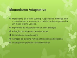Mecanismo Adaptativo

 Mecanismo de Frank‐Starling- Capacidade intrinsica que
  o coração tem em aumentar o débito cardíaco quando há
  um maior retorno venoso.
 Hipertrofia do miocárdio com ou sem dilatação
 Ativação dos sistemas neurohumorais
 Liberação de noradrenalina
 Ativação do sistema renina‐angiotensina‐aldosterona
 Liberação do peptídeo natriurético atrial
 