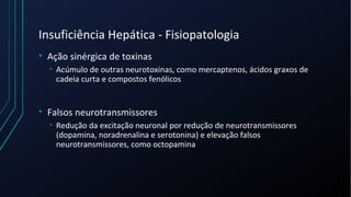 Insuficiência Hepática - Fisiopatologia
• Ação sinérgica de toxinas
• Acúmulo de outras neurotoxinas, como mercaptenos, ácidos graxos de
cadeia curta e compostos fenólicos
• Falsos neurotransmissores
• Redução da excitação neuronal por redução de neurotransmissores
(dopamina, noradrenalina e serotonina) e elevação falsos
neurotransmissores, como octopamina
 