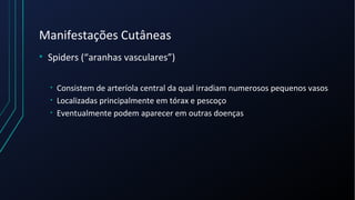 Manifestações Cutâneas
• Spiders (“aranhas vasculares”)
• Consistem de arteríola central da qual irradiam numerosos pequenos vasos
• Localizadas principalmente em tórax e pescoço
• Eventualmente podem aparecer em outras doenças
 