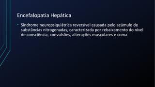 Encefalopatia Hepática
• Síndrome neuropsiquiátrica reversível causada pelo acúmulo de
substâncias nitrogenadas, caracterizada por rebaixamento do nível
de consciência, convulsões, alterações musculares e coma
 