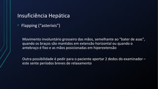 Insuficiência Hepática
• Flapping (“asterixis”)
Movimento involuntário grosseiro das mãos, semelhante ao “bater de asas”,
quando os braços são mantidos em extensão horizontal ou quando o
antebraço é fixo e as mãos posicionadas em hiperextensão
Outra possibilidade é pedir para o paciente apertar 2 dedos do examinador –
este sente períodos breves de relaxamento
 