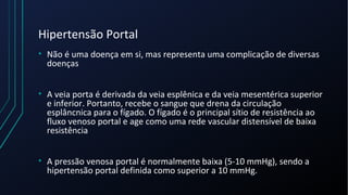 Hipertensão Portal
• Não é uma doença em si, mas representa uma complicação de diversas
doenças
• A veia porta é derivada da veia esplênica e da veia mesentérica superior
e inferior. Portanto, recebe o sangue que drena da circulação
esplâncnica para o fígado. O fígado é o principal sítio de resistência ao
fluxo venoso portal e age como uma rede vascular distensível de baixa
resistência
• A pressão venosa portal é normalmente baixa (5-10 mmHg), sendo a
hipertensão portal definida como superior a 10 mmHg.
 