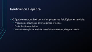 Insuficiência Hepática
• O fígado é responsável por vários processos fisiológicos essenciais:
• Produção de albumina e diversas outras proteínas
• Fonte de glicose e lípides
• Biotransformação de amônia, hormônios esteroides, drogas e toxinas
 