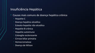 Insuficiência Hepática
• Causas mais comuns de doença hepática crônica
• Hepatite C
• Doença hepática alcoólica
• Esteato-hepatite não alcoólica
• Hepatite B crônica
• Hepatite autoimune
• Colangite esclerosante
• Cirrose biliar primária
• Hemocromatose
• Doença de Wilson
 