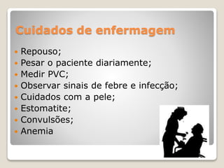 Cuidados de enfermagem 
 Repouso; 
 Pesar o paciente diariamente; 
 Medir PVC; 
 Observar sinais de febre e infecção; 
 Cuidados com a pele; 
 Estomatite; 
 Convulsões; 
 Anemia 
 
