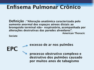 Enﬁsema Pulmonar Crônico
excesso de ar nos pulmões

 
 
processo obstrutivo complexo e
destrutivo dos pulmões causado
por muitos anos de tabagismo
 
EPC
Deﬁnição : “Alteração anatômica caracterizada pelo
aumento anormal dos espaços aéreos distais ao
bronquíolo terminal não- respiratório, acompanhada por
alterações destrutivas das paredes alveolares”.
American Thoracic
Sociate
 