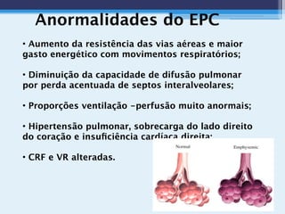 Anormalidades do EPC
• Aumento da resistência das vias aéreas e maior
gasto energético com movimentos respiratórios;
• Diminuição da capacidade de difusão pulmonar
por perda acentuada de septos interalveolares;
• Proporções ventilação -perfusão muito anormais;
• Hipertensão pulmonar, sobrecarga do lado direito
do coração e insuﬁciência cardíaca direita;
• CRF e VR alteradas.
 
