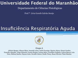 Universidade Federal do Maranhão
Grupo A
Afrânio Borges; Alisson Mina; Amanda Laina; André Formiga; Djanira Abreu; Einart Guedes;
Francílio Almeida.; Hugo Eduardo; Ivanise Borges; Larisse Brito; Leonildes Godinho; Letícia Barros; Luiz
Neto; Melissa Santos; Nayara Lobo; Osvaldo Júnior; Paolla Tiemy; Ruan Oliveira; Thais Martins
Insuﬁciência Respiratória Aguda
Departamento de Ciências Fisiológicas
Prof.ª Lívia Goreth Galvão Serejo
 