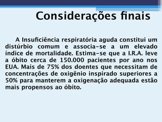 Considerações ﬁnais
A Insuﬁciência respiratória aguda constitui um
distúrbio comum e associa-se a um elevado
índice de mortalidade. Estima-se que a I.R.A. leve
a óbito cerca de 150.000 pacientes por ano nos
EUA. Mais de 75% dos doentes que necessitam de
concentrações de oxigênio inspirado superiores a
50% para manterem a oxigenação adequada estão
mais propensos ao óbito.
 