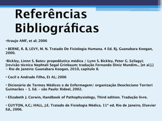 Referências
Bibliográﬁcas
•Araujo AMF, et al; 2006
• BERNE, R. B, LEVY, M. N. Tratado De Fisiologia Humana. 4 Ed. Rj. Guanabara Koogan,
2000.
•Bickley, Linnn S. Bates: propedêutica médica / Lynn S. Bickley, Peter G. Szilagyi;
[revisão técnica Nephtali Segal Grinbaum; tradução Fernando Diniz Mundim... [et al.].]
- Rio de Janeiro: Guanabara Koogan, 2010, capítulo 8.
• Cecil e Andrade Filho, Et AL; 2006
• Dicionário de Termos Médicos e de Enfermagem/ organização Deocleciano Torrieri
Guimarães – 1. Ed. – são Paulo: Rideel, 2002.
• Elizabeth J. Corwin, Handbook of Pathophysiology, Third edition. Tradução livre.
• GUYTON, A.C.; HALL, J.E. Tratado de Fisiologia Médica. 11ª ed. Rio de Janeiro, Elsevier
Ed., 2006.
 