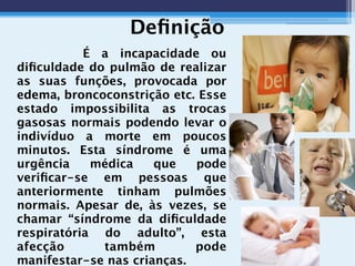 Deﬁnição
É a incapacidade ou
diﬁculdade do pulmão de realizar
as suas funções, provocada por
edema, broncoconstrição etc. Esse
estado impossibilita as trocas
gasosas normais podendo levar o
indivíduo a morte em poucos
minutos. Esta síndrome é uma
urgência médica que pode
veriﬁcar-se em pessoas que
anteriormente tinham pulmões
normais. Apesar de, às vezes, se
chamar “síndrome da diﬁculdade
respiratória do adulto”, esta
afecção também pode
manifestar-se nas crianças.
 