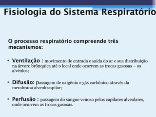 Fisiologia do Sistema Respiratório
O processo respiratório compreende três
mecanismos:
• Ventilação : movimento de entrada e saída do ar e sua distribuição
na árvore brônquica até o local onde ocorrem as trocas gasosas – os
alvéolos;
• Difusão: passagem de oxigênio e gás carbônico através da
membrana alveolocapilar;
• Perfusão : passagem do sangue venoso pelos capilares alveolares,
onde ocorrem as trocas gasosas.
 