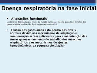 Doença respiratória na fase inicial
• Alterações funcionais
(podem ser detectadas por testes de função pulmonar, mesmo quando as tensões dos
gases arteriais ainda estão dentro dos níveis normais )
• Tensão dos gases ainda está dentro dos níveis
normais devido aos mecanismos de adaptação e
compensação serem suﬁcientes para a manutenção das
trocas gasosas (aumento do trabalho dos músculos
respiratórios e os mecanismos de ajustes
hemodinâmicos da pequena circulação)
 