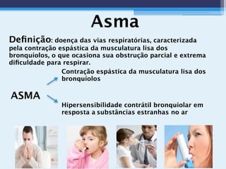 Asma
Deﬁnição: doença das vias respiratórias, caracterizada
pela contração espástica da musculatura lisa dos
bronquíolos, o que ocasiona sua obstrução parcial e extrema
diﬁculdade para respirar.
Contração espástica da musculatura lisa dos
bronquíolos
ASMA
Hipersensibilidade contrátil bronquiolar em
resposta a substâncias estranhas no ar
 