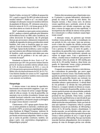 Insuficiência venosa crônica – França LHG et alii                                  J Vasc Br 2003, Vol. 2, Nº4 319



Estados Unidos, em torno de 7 milhões de pessoas têm            Existem dois mecanismos para a hipertensão veno-
IVC, a qual é a causa de 70 a 90% de todas as úlceras de   sa. O primeiro é a pressão hidrostática, relacionado à
membro inferior3,4. Maffei et al.5, em estudo epide-       pressão da coluna de sangue do átrio direito. Em
miológico de alterações venosas de membros inferiores      situações normais, o fluxo venoso corre, do sistema
da população de Botucatu, SP, estimaram uma preva-         venoso superficial para o profundo, através de veias
lência de varizes de 35,5% e de formas graves de IVC       comunicantes com válvulas competentes, que impe-
com úlcera aberta ou cicatriz de úlcera de 1,5%.           dem o retorno de sangue para as veias superficiais. A
    Silva6, estudando as repercussões socioeconômicas      incompetência das válvulas do sistema venoso profun-
da IVC, analisou o relatório publicado pelo Ministério     do e comunicante e o refluxo resultante causam hiper-
da Previdência Social, em 1984, sobre a incidência, em     tensão venosa8.
ordem decrescente de freqüência, das 50 principais              A obstrução venosa, em pacientes que tiveram
doenças que provocaram o afastamento temporário do         trombose venosa profunda, tende à recanalização em
trabalho de segurados do sistema previdenciário estatal    um período de três a seis meses. Após esse processo,
brasileiro, bem como os benefícios pagos em conse-         ocorre a lesão das cúspides das válvulas venosas pelo
qüência. O ano de referência foi 1983. A IVC ocupava       processo trombótico e o conseqüente refluxo venoso.
o 14º lugar. Apesar da alta incidência, o autor concluiu   Com a presença do refluxo, no início do quadro, a
que esses números não refletiam inteiramente a realida-    musculatura da panturrilha tenta compensar a sobre-
de brasileira, sendo necessários mais dados para uma       carga de volume das veias insuficientes, ejetando um
conclusão real do problema e de seu custo para a           volume de sangue maior. Com o agravamento do
economia da nação6.                                        refluxo, a bomba torna-se insuficiente para promover
    Estudando os fatores de risco, Scott et al. 7 de-      uma redução cíclica da pressão de 100 mmHg para
monstraram que 50% dos pacientes tinham história           níveis de 0 a 30 mmHg. Instala-se, dessa forma, um
prévia de trauma no membro inferior afetado (risco         quadro de hipertensão venosa crônica permanente,
de 2,4% de desenvolvimento de IVC), e cerca de             levando aos sinais e sintomas de IVC8.
45% dos pacientes apresentavam história de trombo-              O segundo mecanismo é dinâmico e está relaciona-
flebite (risco de desenvolvimento de IVC de 25,7%).        do à musculatura da panturrilha, que exerce papel
Uma história familiar de varizes ou IVC (sugerindo         importante no retorno venoso. Essa bomba muscular,
um componente genético) também estava associada            quando em perfeito funcionamento, comprime as veias
a um aumento na incidência.                                profundas da panturrilha durante sua contração (os
                                                           maiores reservatórios desse sistema são os capilares
                                                           sinusóides soleares e gastrocnêmicos). A válvula distal
Fisiopatologia
                                                           da veia profunda e as válvulas das veias perfurantes
     O sistema venoso é um sistema de capacitância,        fecham-se, e o sangue é ejetado em direção ao coração.
funcionando como reservatório sangüíneo, e que, nor-       Durante o relaxamento da panturrilha, produz-se uma
malmente, tem a função de carrear o sangue desoxige-       enorme queda de pressão nas veias profundas, podendo
nado de volta ao coração. As veias da panturrilha, em      atingir pressões negativas; fecha-se, então, a válvula
associação com os tecidos circundantes, formam uma         proximal do eixo profundo. Dessa forma, a pressão
unidade funcional conhecida como bomba muscular            venosa da rede superficial torna-se mais elevada do que
ou coração periférico, ativamente atuante na drenagem      a dos eixos profundos, e o sangue é aspirado em profun-
do sangue venoso durante o exercício8.                     didade através das veias perfurantes. Assim, por meio de
     Classicamente, a IVC agrupa quatro formas clíni-      uma ação aspirante e compressora, reduz-se a pressão
cas: as varizes primárias ou essenciais, a síndrome pós-   hidrostática venosa de um indivíduo, de 100 mmHg a
trombótica (SPT), as varizes por angiodisplasias congê-    valores de 0 a 30 mmHg, durante a deambulação. A
nitas (Síndrome de Klippel-Trenaunay, síndrome de          bomba muscular, em um indivíduo sadio, ejeta o san-
Parkes-Weber, síndrome de Bockenheimer) e as varizes       gue de modo tão eficaz que reduz a pressão intravascular
por fístulas arteriovenosas adquiridas. Admite-se, hoje,   venosa a valores próximos de zero e é capaz de gerar
que as varizes da gravidez constituem, também, um          pressões superiores a 200 mmHg. Para que essa bomba
grupo à parte, com características etiopatogênicas e       muscular funcione adequadamente, faz-se necessária a
fisiopatológicas próprias1.                                presença de veias de drenagem pérvias com válvulas
 