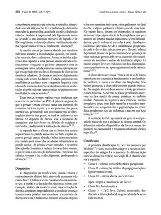 320 J Vasc Br 2003, Vol. 2, Nº4                                             Insuficiência venosa crônica – França LHG et alii




competentes, musculatura eutônica e eutrófica, integri-      e dor em membros inferiores, principalmente no final
dade neural e articulações livres. A disfunção da bomba      do dia, e alguns pacientes referem prurido associado.
muscular da panturrilha, associada ou não à disfunção        No exame físico, devem ser observados os seguintes
valvular, também é responsável pela hipertensão veno-        sintomas: hiperpigmentação (a hemoglobina que per-
sa, levando a um acúmulo excessivo de líquido e de           manece no interior tissular transforma-se em hemossi-
fibrinogênio no tecido subcutâneo, resultando em ede-        derina, que dá coloração castanha à pele), lipoderma-
ma, lipodermatosclerose e, finalmente, ulceração8.           tosclerose (alteração devido à substituição progressiva
     A pressão venosa permanece elevada nos membros          da pele e do tecido subcutâneo pela fibrose), edema
inferiores durante a deambulação, quando, em condi-          depressível (maior na perna sintomática), presença de
ções normais, deveria diminuir. Assim, os tecidos adja-      veias varicosas, presença de nevos, aumento do compri-
centes são expostos a uma pressão venosa elevada con-        mento do membro e varizes de localização atípica. O
tinuamente, enquanto o paciente permanece com as             exame sempre deve ser realizado com boa iluminação,
pernas para baixo. Ainda permanece sem explicação por        com o paciente em pé, após alguns minutos de ortosta-
que essa pressão elevada leva à formação de úlceras nos      tismo14,15.
membros inferiores. O edema secundário à hipertensão             A úlcera de estase venosa crônica inicia-se de forma
venosa pode ser um dos fatores. Todavia, pacientes com       espontânea ou traumática, tem tamanho e profundida-
insuficiência cardíaca e/ou congestão hepática com           de variáveis, e curas e recidivas são freqüentes. Nas
edema de membros inferiores não desenvolvem as alte-         varizes primárias, a úlcera dói somente quando infecta-
rações de pele e úlceras características de pacientes com    da. Na seqüela de trombose venosa, a lesão geralmente
insuficiência venosa crônica9.                               é mais dolorosa. As úlceras de estase geralmente apare-
     Duas teorias tentam explicar essas mudanças que         cem na face medial da perna, próximas ao maléolo
ocorrem em pacientes com IVC. A primeira argumenta           medial. Possuem as seguintes características: bordos
que a pressão venosa elevada causa um aumento do             irregulares, rasas, com base vermelha e exsudato sero-
tamanho do leito capilar e o alargamento dos poros           hemático ou seropurulento e pigmentação ao redor.
intersticiais, permitindo um extravasamento de fibri-        Estas geralmente não são dolorosas, a não ser que haja
nogênio através dos poros, o qual se polimeriza em           infecção14,16.
fibrina. O depósito de fibrina leva à formação de                A avaliação da IVC apresenta um grau de comple-
manguitos que interferem na difusão de oxigênio e            xidade maior do que a avaliação da doença arterial. Os
nutrientes, predispondo à formação de úlceras10,11.          diferentes métodos diagnósticos da doença venosa de-
                                                             pendem do examinador e requerem habilidade clínica
     A segunda teoria afirma que os leucócitos seriam
                                                             específica16.
seqüestrados na parede endotelial no leito capilar ex-
posto à pressão venosa elevada. Os leucócitos entrariam
em contato com moléculas de adesão intracelulares na         Classificação
parede capilar. As células seriam ativadas, e ocorreria          A primeira classificação da IVC foi proposta por
liberação de citoquinas e radicais livres no leito venoso,   Widmer17 e tinha como desvantagens a natureza não-
o que levaria a uma reação inflamatória, com lesão das       específica do estágio I e a ausência da diferenciação
válvulas venosas e do tecido adjacente, predispondo à        entre as alterações tróficas no estágio II. A classificação
ulceração12,13.                                              era a seguinte:
                                                             • Classe I – edema, coroa flebectásica paraplantar.
Diagnóstico                                                  • Classe II – alterações tróficas (hiperpigmentação e
    O diagnóstico da insuficiência venosa crônica é              lipodermatosclerose).
eminentemente clínico, feito através da anamnese e do        • Classe III – úlcera aberta ou cicatrizada.
exame físico. Os itens a serem considerados na anamne-
                                                                 Após, surgiu a classificação de Porter:
se são: a queixa e a duração dos sintomas, como, por
exemplo, história da moléstia atual; caracterização de       •   Classe 0 – Assintomática.
doenças anteriores (especialmente a trombose venosa);        •   Classe 1 – IVC leve. Edema moderado, dor
traumatismos prévios dos membros; e existência de                discreta e dilatação local ou generalizada de veias
doença varicosa. Os sintomas incluem sensação de peso            subcutâneas.
 