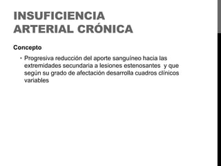 INSUFICIENCIA
ARTERIAL CRÓNICA
Concepto

• Progresiva reducción del aporte sanguíneo hacia las
extremidades secundaria a lesiones estenosantes y que
según su grado de afectación desarrolla cuadros clínicos
variables

 