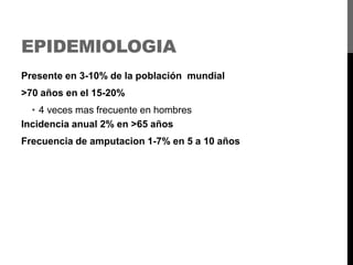 EPIDEMIOLOGIA
Presente en 3-10% de la población mundial

>70 años en el 15-20%
• 4 veces mas frecuente en hombres
Incidencia anual 2% en >65 años
Frecuencia de amputacion 1-7% en 5 a 10 años

 