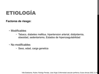 ETIOLOGÍA
Factores de riesgo:
• Modificables
• Tabaco, diabetes mellitus, hipertension arterial, dislipidemia,
obesidad, sedentarismo, Estados de hipercoagulabilidad

• No modificables
• Sexo, edad, carga genetica

Villa Estebanez, Ruben; Rodrigo Pendas, Jose Angel, Enfermedad vascular periferica, Guias clinicas 2002; 2 (16)

 