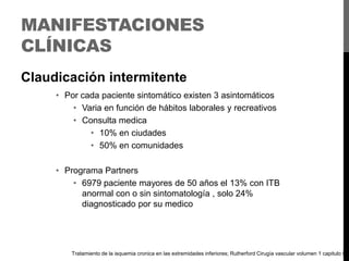 MANIFESTACIONES
CLÍNICAS
Claudicación intermitente
• Por cada paciente sintomático existen 3 asintomáticos
• Varia en función de hábitos laborales y recreativos
• Consulta medica
• 10% en ciudades
• 50% en comunidades
• Programa Partners
• 6979 paciente mayores de 50 años el 13% con ITB
anormal con o sin sintomatología , solo 24%
diagnosticado por su medico

Tratamiento de la isquemia cronica en las extremidades inferiores; Rutherford Cirugía vascular volumen 1 capitulo 9

 