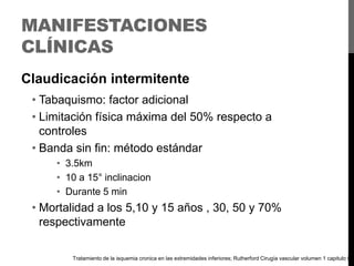 MANIFESTACIONES
CLÍNICAS
Claudicación intermitente
• Tabaquismo: factor adicional
• Limitación física máxima del 50% respecto a
controles
• Banda sin fin: método estándar
• 3.5km
• 10 a 15° inclinacion
• Durante 5 min

• Mortalidad a los 5,10 y 15 años , 30, 50 y 70%
respectivamente
Tratamiento de la isquemia cronica en las extremidades inferiores; Rutherford Cirugía vascular volumen 1 capitulo 9

 
