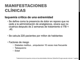 MANIFESTACIONES
CLÍNICAS
Isquemia critica de una extremidad
• Se define como la presencia de dolor en reposo que no
cede a la administración de analgésicos, úlcera que no
cicatriza después de 2 semanas de tratamiento e ITB <
.40.
• Se calcula 220 pacientes por millon de habitantes
• Factores de riesgo
• Diabetes mellitus…amputacion 10 veces mas frecuente
• Tabaquismo
• Edad

Tratamiento de la isquemia cronica en las extremidades inferiores; Rutherford Cirugía vascular volumen 1 capitulo 9

 