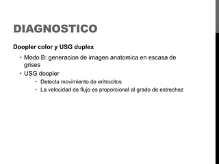 DIAGNOSTICO
Doopler color y USG duplex

• Modo B: generacion de imagen anatomica en escasa de
grises
• USG doopler
• Detecta movimiento de eritrocitos
• La velocidad de flujo es proporcional al grado de estrechez

 