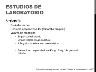 ESTUDIOS DE
LABORATORIO
Angiografía

• Estándar de oro
• Requiere acceso vascular (femoral o braquial)
• Valores de creatinina
• 3mg/dl contraindicado
• 2mg/dl valorar riesgo-beneficio
• 1.7mg/dl premedicar con acetilcisteina
• Premedicar con prednisolona 40mg 12hrsy 1 hr previo al
estudio

Enfermedades arteriales, Brunicardi , Schwartz Principios de cirugia 8va edicion, pp 727

 