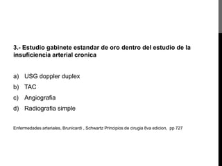 3.- Estudio gabinete estandar de oro dentro del estudio de la
insuficiencia arterial cronica

a) USG doppler duplex
b) TAC

c) Angiografia
d) Radiografia simple
Enfermedades arteriales, Brunicardi , Schwartz Principios de cirugia 8va edicion, pp 727

 