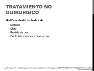 TRATAMIENTO NO
QUIRURGICO
Modificación del estilo de vida

•
•
•
•

Ejercicio
Dieta
Perdida de peso
Control de diabetes e hipertension

Aguila Marquez R. y col, Estado actual de la enfermedad arterial periferica oclusiva, ACTA MÉDICA GRUPO ÁNGELES. Volumen 5, No. 4,
octubre-diciembre 2007

 