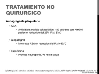 TRATAMIENTO NO
QUIRURGICO
Antiagregante plaquetario

• ASA
• Antiplatelet trialists collaboration, 189 estudios con >100mil
paciente: reduccion del 25% IAM, EVC

• Clopidogrel
• Mejor que ASA en reduccion del IAM y EVC

• Ticlopidina
• Provoca neutropenia, ya no se utiliza

Aguila Marquez R. y col, Estado actual de la enfermedad arterial periferica oclusiva, ACTA MÉDICA GRUPO ÁNGELES. Volumen 5, No. 4,
octubre-diciembre 2007

 