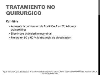 TRATAMIENTO NO
QUIRURGICO
Carnitina

• Aumenta la conversion de Acetil Co A en Co A libre y
acilcarnitina
• Disminuye actividad mitocondrial
• Mejora en 50 a 60 % la distancia de claudicacion

Aguila Marquez R. y col, Estado actual de la enfermedad arterial periferica oclusiva, ACTA MÉDICA GRUPO ÁNGELES. Volumen 5, No. 4,
octubre-diciembre 2007

 