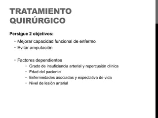 TRATAMIENTO
QUIRÚRGICO
Persigue 2 objetivos:

• Mejorar capacidad funcional de enfermo
• Evitar amputación
• Factores dependientes
•
•
•
•

Grado de insuficiencia arterial y repercusión clínica
Edad del paciente
Enfermedades asociadas y expectativa de vida
Nivel de lesión arterial

 