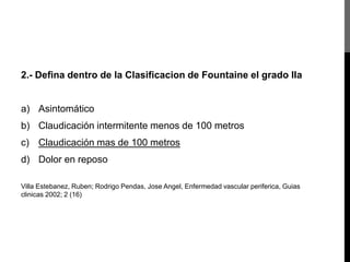 2.- Defina dentro de la Clasificacion de Fountaine el grado IIa

a) Asintomático
b) Claudicación intermitente menos de 100 metros
c) Claudicación mas de 100 metros
d) Dolor en reposo
Villa Estebanez, Ruben; Rodrigo Pendas, Jose Angel, Enfermedad vascular periferica, Guias
clinicas 2002; 2 (16)

 