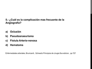 5.- ¿Cuál es la complicación mas frecuente de la
Angiografía?

a) Oclusión
b) Pseudoanaeurisma

c) Fistula Arterio-venosa
d) Hematoma
Enfermedades arteriales, Brunicardi , Schwartz Principios de cirugia 8va edicion, pp 727

 